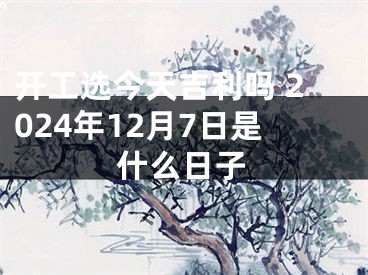 开工选今天吉利吗 2024年12月7日是什么日子