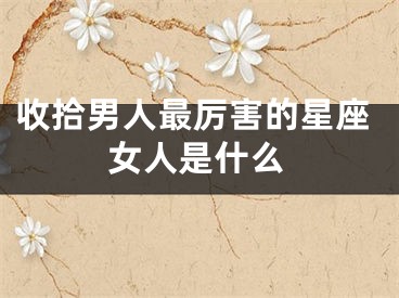 收拾男人最厉害的星座女人是什么