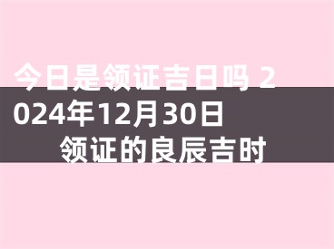 今日是领证吉日吗 2024年12月30日领证的良辰吉时