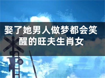 娶了她男人做梦都会笑醒的旺夫生肖女