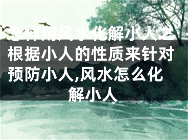 怎样用风水化解小人之根据小人的性质来针对预防小人,风水怎么化解小人