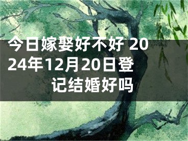 今日嫁娶好不好 2024年12月20日登记结婚好吗