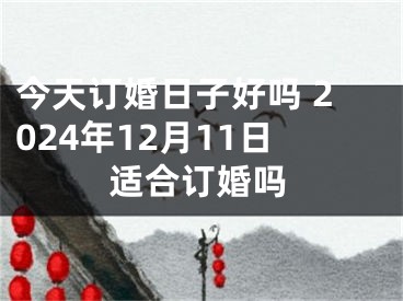 今天订婚日子好吗 2024年12月11日适合订婚吗