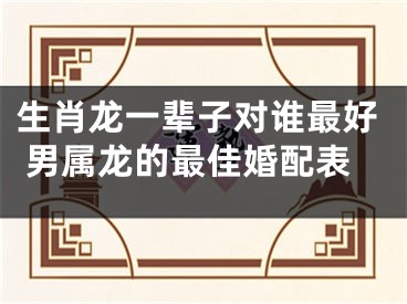 生肖龙一辈子对谁最好 男属龙的最佳婚配表