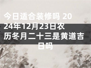 今日适合装修吗 2024年12月23日农历冬月二十三是黄道吉日吗