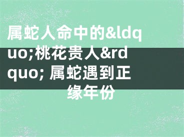 属蛇人命中的&ldquo;桃花贵人&rdquo; 属蛇遇到正缘年份