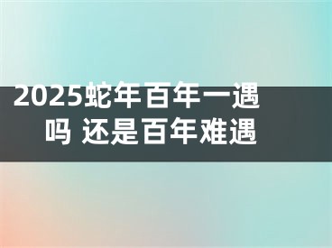 2025蛇年百年一遇吗 还是百年难遇