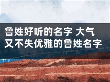 鲁姓好听的名字 大气又不失优雅的鲁姓名字