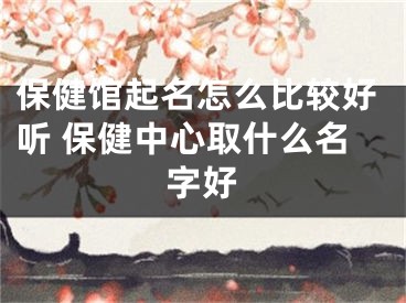 保健馆起名怎么比较好听 保健中心取什么名字好