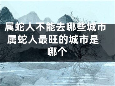 属蛇人不能去哪些城市 属蛇人最旺的城市是哪个