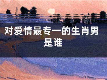 对爱情最专一的生肖男是谁