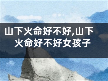 山下火命好不好,山下火命好不好女孩子