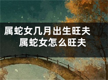 属蛇女几月出生旺夫 属蛇女怎么旺夫