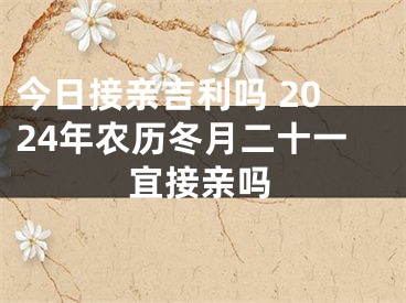 今日接亲吉利吗 2024年农历冬月二十一宜接亲吗
