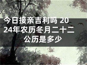 今日接亲吉利吗 2024年农历冬月二十二公历是多少