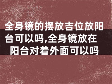 全身镜的摆放吉位放阳台可以吗,全身镜放在阳台对着外面可以吗