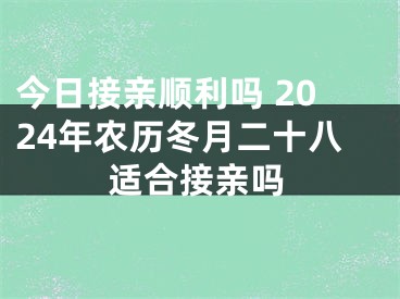 今日接亲顺利吗 2024年农历冬月二十八适合接亲吗