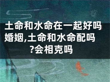 土命和水命在一起好吗婚姻,土命和水命配吗?会相克吗