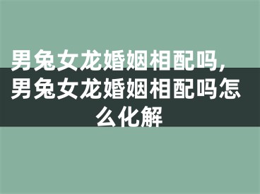 男兔女龙婚姻相配吗,男兔女龙婚姻相配吗怎么化解