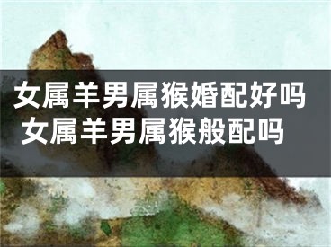 女属羊男属猴婚配好吗 女属羊男属猴般配吗