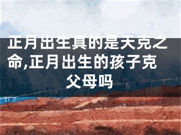 正月出生真的是天克之命,正月出生的孩子克父母吗
