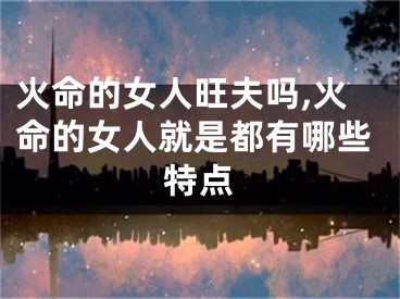 火命的女人旺夫吗,火命的女人就是都有哪些特点