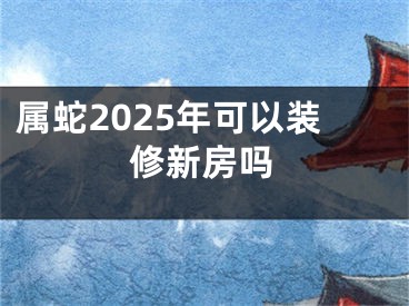 属蛇2025年可以装修新房吗