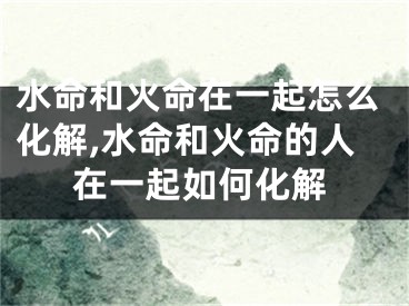 水命和火命在一起怎么化解,水命和火命的人在一起如何化解