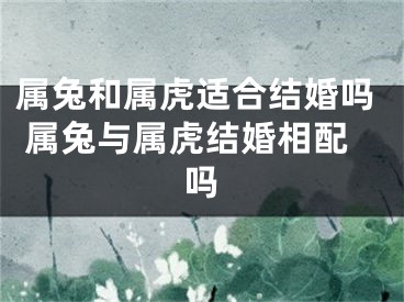 属兔和属虎适合结婚吗 属兔与属虎结婚相配吗