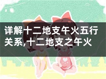 详解十二地支午火五行关系,十二地支之午火