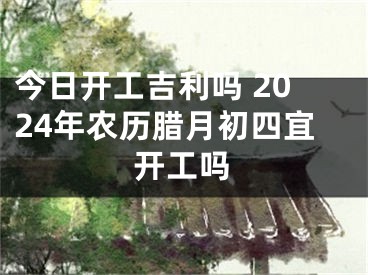 今日开工吉利吗 2024年农历腊月初四宜开工吗
