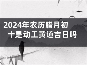 2024年农历腊月初十是动工黄道吉日吗