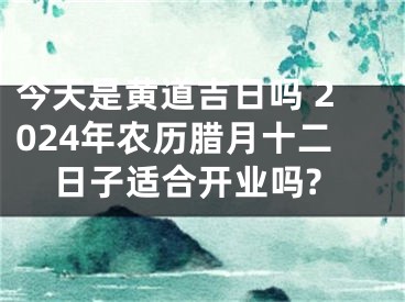 今天是黄道吉日吗 2024年农历腊月十二日子适合开业吗?