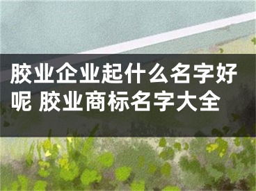 胶业企业起什么名字好呢 胶业商标名字大全