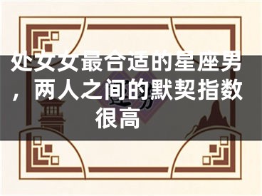 处女女最合适的星座男，两人之间的默契指数很高 