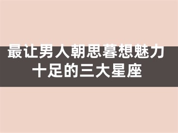 最让男人朝思暮想魅力十足的三大星座