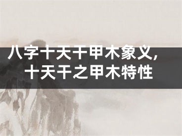 八字十天干甲木象义,十天干之甲木特性