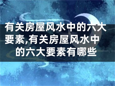 有关房屋风水中的六大要素,有关房屋风水中的六大要素有哪些