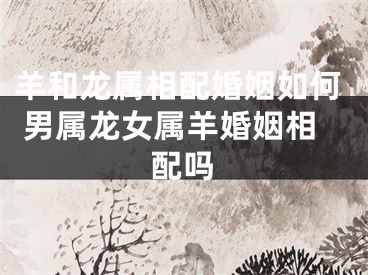 羊和龙属相配婚姻如何 男属龙女属羊婚姻相配吗