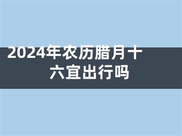 2024年农历腊月十六宜出行吗
