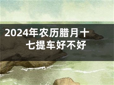 2024年农历腊月十七提车好不好