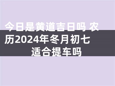 今日是黄道吉日吗 农历2024年冬月初七适合提车吗