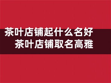 茶叶店铺起什么名好 茶叶店铺取名高雅