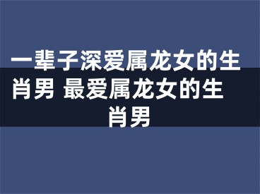 一辈子深爱属龙女的生肖男 最爱属龙女的生肖男