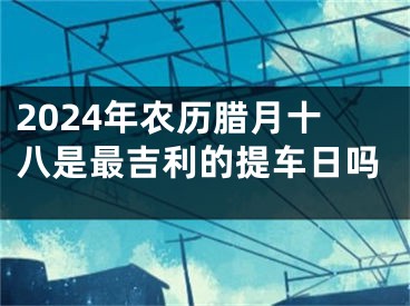 2024年农历腊月十八是最吉利的提车日吗