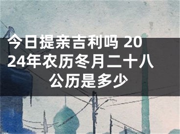今日提亲吉利吗 2024年农历冬月二十八公历是多少