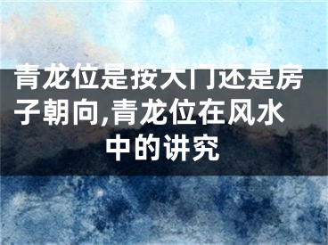 青龙位是按大门还是房子朝向,青龙位在风水中的讲究