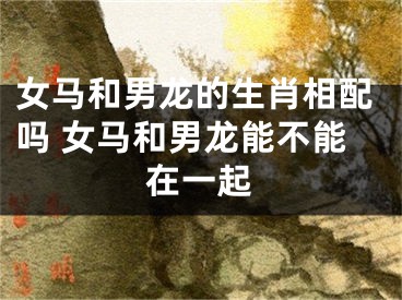 女马和男龙的生肖相配吗 女马和男龙能不能在一起