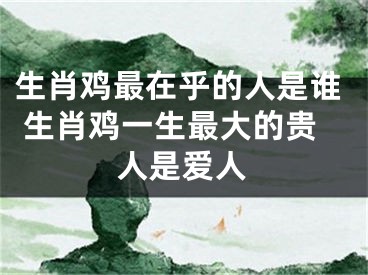生肖鸡最在乎的人是谁 生肖鸡一生最大的贵人是爱人