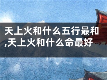 天上火和什么五行最和,天上火和什么命最好